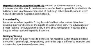 Hepatitis B immunoglobulin (HBIG) = 0.5 ml or 100 international units,
intramuscular, this should be done as soon after birth as possible (and within 12-
24 hours) and in anterolateral aspect of mid-thigh other than the one in which
hepatitis B vaccine has been administered.
Breast-feeding
A mother who has hepatitis B may breast-feed her baby, unless there is an
exuding injury or disease of the nipple or surrounding skin. The advantages of
breast-feeding far outweigh the risk, if any, of transmission of hepatitis B to a
baby who has received hepatitis B vaccine.
Timing of testing
If it is felt that the baby needs to be tested for hepatitis B, this should be done
only after 1 year of age. Any positivity before this age is difficult to interpret and
may resolve spontaneously over time.
 