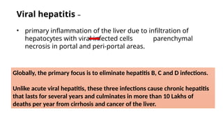 Viral hepatitis –
• primary inflammation of the liver due to infiltration of
hepatocytes with viral infected cells parenchymal
necrosis in portal and peri-portal areas.
Globally, the primary focus is to eliminate hepatitis B, C and D infections.
Unlike acute viral hepatitis, these three infections cause chronic hepatitis
that lasts for several years and culminates in more than 10 Lakhs of
deaths per year from cirrhosis and cancer of the liver.
 