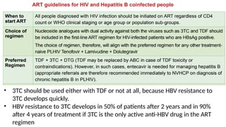 • 3TC should be used either with TDF or not at all, because HBV resistance to
3TC develops quickly.
• HBV resistance to 3TC develops in 50% of patients after 2 years and in 90%
after 4 years of treatment if 3TC is the only active anti-HBV drug in the ART
regimen
 