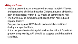 Hepatic flares
• typically present as an unexpected increase in ALT/AST levels
and symptoms of clinical hepatitis (fatigue, nausea, abdominal
pain and jaundice) within 6–12 weeks of commencing ART.
• The flares may be difficult to distinguish from ART-induced
hepatic toxicity.
• Drugs active against HBV should preferably be continued
during a suspected flare.
• If it is not possible to distinguish serious hepatitis B flare from
grade 4 drug toxicity, ART should be stopped until the patient
stabilizes.
 