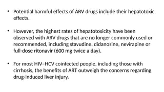 • Potential harmful effects of ARV drugs include their hepatotoxic
effects.
• However, the highest rates of hepatotoxicity have been
observed with ARV drugs that are no longer commonly used or
recommended, including stavudine, didanosine, nevirapine or
full-dose ritonavir (600 mg twice a day).
• For most HIV–HCV coinfected people, including those with
cirrhosis, the benefits of ART outweigh the concerns regarding
drug-induced liver injury.
 