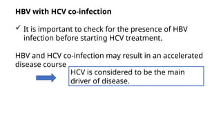 HBV with HCV co-infection
 It is important to check for the presence of HBV
infection before starting HCV treatment.
HBV and HCV co-infection may result in an accelerated
disease course
HCV is considered to be the main
driver of disease.
 