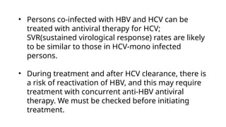 • Persons co-infected with HBV and HCV can be
treated with antiviral therapy for HCV;
SVR(sustained virological response) rates are likely
to be similar to those in HCV-mono infected
persons.
• During treatment and after HCV clearance, there is
a risk of reactivation of HBV, and this may require
treatment with concurrent anti-HBV antiviral
therapy. We must be checked before initiating
treatment.
 