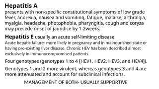 Hepatitis A
presents with non-specific constitutional symptoms of low grade
fever, anorexia, nausea and vomiting, fatigue, malaise, arthralgia,
myalgia, headache, photophobia, pharyngitis, cough and coryza
may precede onset of jaundice by 1-2weeks.
Hepatitis E usually an acute self-limiting disease.
Acute hepatic failure- more likely in pregnancy and in malnourished state or
having pre-existing liver disease. Chronic HEV has been described almost
exclusively in immunocompromised patients.
Four genotypes (genotypes 1 to 4 [HEV1, HEV2, HEV3, and HEV4]).
Genotypes 1 and 2 more virulent, whereas genotypes 3 and 4 are
more attenuated and account for subclinical infections.
MANAGEMENT OF BOTH- USUALLY SUPPORTIVE
 