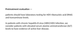 Pretreatment evaluation —
patients should have laboratory testing for HDV ribonucleic acid (RNA)
and transaminase levels.
In patients with chronic hepatitis B virus (HBV)/HDV infection, we
consider patients with elevated serum alanine aminotransferase (ALT)
levels to have evidence of active liver disease.
 