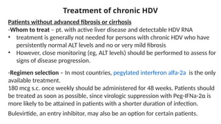 Treatment of chronic HDV
Patients without advanced fibrosis or cirrhosis
-Whom to treat – pt. with active liver disease and detectable HDV RNA
• treatment is generally not needed for persons with chronic HDV who have
persistently normal ALT levels and no or very mild fibrosis
• However, close monitoring (eg, ALT levels) should be performed to assess for
signs of disease progression.
-Regimen selection – In most countries, pegylated interferon alfa-2a is the only
available treatment.
180 mcg s.c. once weekly should be administered for 48 weeks. Patients should
be treated as soon as possible, since virologic suppression with Peg-IFNa-2α is
more likely to be attained in patients with a shorter duration of infection.
Bulevirtide, an entry inhibitor, may also be an option for certain patients.
 