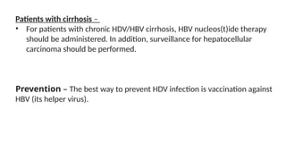 Patients with cirrhosis –
• For patients with chronic HDV/HBV cirrhosis, HBV nucleos(t)ide therapy
should be administered. In addition, surveillance for hepatocellular
carcinoma should be performed.
Prevention – The best way to prevent HDV infection is vaccination against
HBV (its helper virus).
 