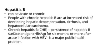 Hepatitis B
• can be acute or chronic
• People with chronic hepatitis B are at increased risk of
developing hepatic decompensation, cirrhosis, and
hepatocellular carcinoma.
• Chronic hepatitis B (CHB) – persistence of hepatitis B
surface antigen (HBsAg) for six months or more after
acute infection with HBV– is a major public health
problem.
 