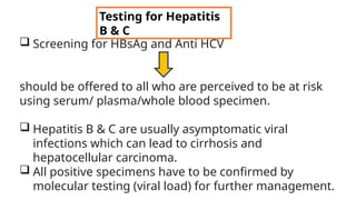  Screening for HBsAg and Anti HCV
should be offered to all who are perceived to be at risk
using serum/ plasma/whole blood specimen.
 Hepatitis B & C are usually asymptomatic viral
infections which can lead to cirrhosis and
hepatocellular carcinoma.
 All positive specimens have to be confirmed by
molecular testing (viral load) for further management.
Testing for Hepatitis
B & C
 