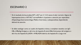 ESCENARIO 2
• SI: el resultado de las pruebas AST o ALT son ≥ 1.5-2 veces el valor normal o Signos de
hepatopatíacrónica o AST/ALT normal:Referir al paciente a atención por especialista
(Hepatólogo,Gastroenterólogo, Médico Internista) y subespecialistas dependiendo
delnivel de atención.
• Se debe catalogar como un cuadro de hepatitis crónica y completar estudios con IgG-
HBc, (HBeAg) Antígeno e del virus de hepatitis B, (anti-HBe) Anticuerpo del antígeno e
del virus de hepatitis B, (ADN—HVB) ADN delvirus de hepatitis B o carga viral
 