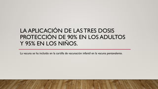 LA APLICACIÓN DE LAS TRES DOSIS
PROTECCIÓN DE 90% EN LOS ADULTOS
Y 95% EN LOS NIÑOS.
La vacuna se ha incluido en la cartilla de vacunación infantil en la vacuna pentavalente.
 