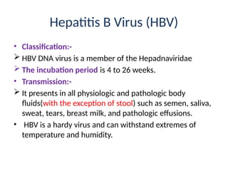 Hepatitis B Virus (HBV)
• Classification:-
 HBV DNA virus is a member of the Hepadnaviridae
 The incubation period is 4 to 26 weeks.
• Transmission:-
 It presents in all physiologic and pathologic body
fluids(with the exception of stool) such as semen, saliva,
sweat, tears, breast milk, and pathologic effusions.
• HBV is a hardy virus and can withstand extremes of
temperature and humidity.
 