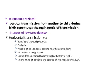 • In endemic regions:-
 vertical transmission from mother to child during
birth constitutes the main mode of transmission.
• In areas of low prevalence:-
 Horizontal transmission via
Transfusion, blood products.
 Dialysis.
 Needle-stick accidents among health care workers.
 Intravenous drug abuse.
 Sexual transmission (homosexual or heterosexual) .
 In one-third of patients the source of infection is unknown.
 