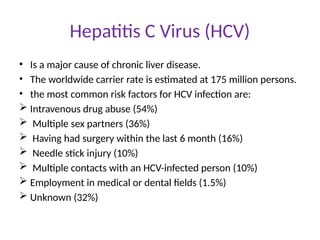 Hepatitis C Virus (HCV)
• Is a major cause of chronic liver disease.
• The worldwide carrier rate is estimated at 175 million persons.
• the most common risk factors for HCV infection are:
 Intravenous drug abuse (54%)
 Multiple sex partners (36%)
 Having had surgery within the last 6 month (16%)
 Needle stick injury (10%)
 Multiple contacts with an HCV-infected person (10%)
 Employment in medical or dental fields (1.5%)
 Unknown (32%)
 