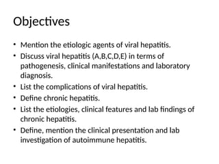 Objectives
• Mention the etiologic agents of viral hepatitis.
• Discuss viral hepatitis (A,B,C,D,E) in terms of
pathogenesis, clinical manifestations and laboratory
diagnosis.
• List the complications of viral hepatitis.
• Define chronic hepatitis.
• List the etiologies, clinical features and lab findings of
chronic hepatitis.
• Define, mention the clinical presentation and lab
investigation of autoimmune hepatitis.
 