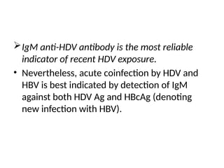 IgM anti-HDV antibody is the most reliable
indicator of recent HDV exposure.
• Nevertheless, acute coinfection by HDV and
HBV is best indicated by detection of IgM
against both HDV Ag and HBcAg (denoting
new infection with HBV).
 