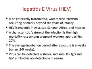 Hepatitis E Virus (HEV)
 Is an enterically transmitted, waterborne infection
occurring primarily beyond the years of infancy.
 HEV is endemic in Asia, sub-Saharan Africa, and Mexico.
 A characteristic feature of the infection is the high
mortality rate among pregnant women, approaching
20%.
 The average incubation period after exposure is 6 weeks
(range, 2-8 weeks).
 Virus can be detected in stools, and anti-HEV IgG and
IgM antibodies are detectable in serum.
 