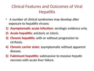 Clinical Features and Outcomes of Viral
Hepatitis
• A number of clinical syndromes may develop after
exposure to hepatitis viruses:
1) Asymptomatic acute infection: serologic evidence only.
2) Acute hepatitis: anicteric or icteric.
3) Chronic hepatitis: with or without progression to
cirrhosis.
4) Chronic carrier state: asymptomatic without apparent
disease.
5) Fulminant hepatitis: submassive to massive hepatic
necrosis with acute liver failure.
 