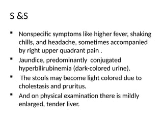 S &S
 Nonspecific symptoms like higher fever, shaking
chills, and headache, sometimes accompanied
by right upper quadrant pain .
 Jaundice, predominantly conjugated
hyperbilirubinemia (dark-colored urine).
 The stools may become light colored due to
cholestasis and pruritus.
 And on physical examination there is mildly
enlarged, tender liver.
 