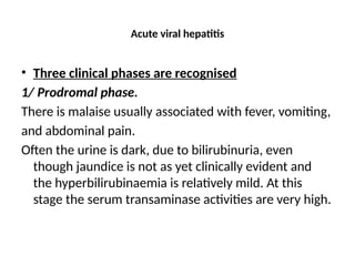 Acute viral hepatitis
• Three clinical phases are recognised
1/ Prodromal phase.
There is malaise usually associated with fever, vomiting,
and abdominal pain.
Often the urine is dark, due to bilirubinuria, even
though jaundice is not as yet clinically evident and
the hyperbilirubinaemia is relatively mild. At this
stage the serum transaminase activities are very high.
 