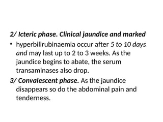 2/ Icteric phase. Clinical jaundice and marked
• hyperbilirubinaemia occur after 5 to 10 days
and may last up to 2 to 3 weeks. As the
jaundice begins to abate, the serum
transaminases also drop.
3/ Convalescent phase. As the jaundice
disappears so do the abdominal pain and
tenderness.
 