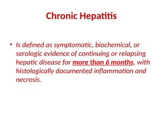 Chronic Hepatitis
• Is defined as symptomatic, biochemical, or
serologic evidence of continuing or relapsing
hepatic disease for more than 6 months, with
histologically documented inflammation and
necrosis.
 