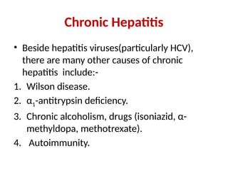Chronic Hepatitis
• Beside hepatitis viruses(particularly HCV),
there are many other causes of chronic
hepatitis include:-
1. Wilson disease.
2. α1-antitrypsin deficiency.
3. Chronic alcoholism, drugs (isoniazid, α-
methyldopa, methotrexate).
4. Autoimmunity.
 