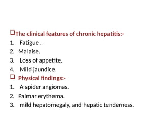 The clinical features of chronic hepatitis:-
1. Fatigue .
2. Malaise.
3. Loss of appetite.
4. Mild jaundice.
 Physical findings:-
1. A spider angiomas.
2. Palmar erythema.
3. mild hepatomegaly, and hepatic tenderness.
 