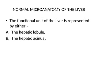 NORMAL MICROANATOMY OF THE LIVER
• The functional unit of the liver is represented
by either:-
A. The hepatic lobule.
B. The hepatic acinus .
 