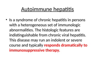 Autoimmune hepatitis
• Is a syndrome of chronic hepatitis in persons
with a heterogeneous set of immunologic
abnormalities. The histologic features are
indistinguishable from chronic viral hepatitis.
This disease may run an indolent or severe
course and typically responds dramatically to
immunosuppressive therapy.
 