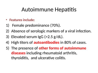 Autoimmune Hepatitis
• Features include:
1) Female predominance (70%).
2) Absence of serologic markers of a viral infection.
3) Elevated serum IgG (>2.5 g/dL).
4) High titers of autoantibodies in 80% of cases.
5) The presence of other forms of autoimmune
diseases including rheumatoid arthritis,
thyroiditis, and ulcerative colitis.
 