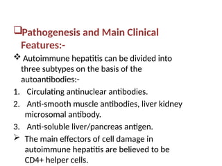 Pathogenesis and Main Clinical
Features:-
 Autoimmune hepatitis can be divided into
three subtypes on the basis of the
autoantibodies:-
1. Circulating antinuclear antibodies.
2. Anti-smooth muscle antibodies, liver kidney
microsomal antibody.
3. Anti-soluble liver/pancreas antigen.
 The main effectors of cell damage in
autoimmune hepatitis are believed to be
CD4+ helper cells.
 