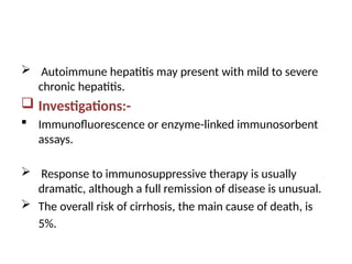 Autoimmune hepatitis may present with mild to severe
chronic hepatitis.
 Investigations:-
 Immunofluorescence or enzyme-linked immunosorbent
assays.
 Response to immunosuppressive therapy is usually
dramatic, although a full remission of disease is unusual.
 The overall risk of cirrhosis, the main cause of death, is
5%.
 