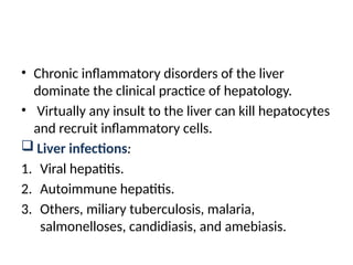 • Chronic inflammatory disorders of the liver
dominate the clinical practice of hepatology.
• Virtually any insult to the liver can kill hepatocytes
and recruit inflammatory cells.
 Liver infections:
1. Viral hepatitis.
2. Autoimmune hepatitis.
3. Others, miliary tuberculosis, malaria,
salmonelloses, candidiasis, and amebiasis.
 