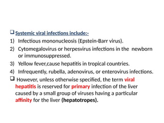 Systemic viral infections include:-
1) Infectious mononucleosis (Epstein-Barr virus).
2) Cytomegalovirus or herpesvirus infections in the newborn
or immunosuppressed.
3) Yellow fever,cause hepatitis in tropical countries.
4) Infrequently, rubella, adenovirus, or enterovirus infections.
 However, unless otherwise specified, the term viral
hepatitis is reserved for primary infection of the liver
caused by a small group of viruses having a particular
affinity for the liver (hepatotropes).
 