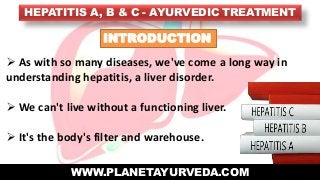HEPATITIS A, B & C - AYURVEDIC TREATMENT
WWW.PLANETAYURVEDA.COM
INTRODUCTION
 As with so many diseases, we've come a long way in
understanding hepatitis, a liver disorder.
 We can't live without a functioning liver.
 It's the body's filter and warehouse.
 