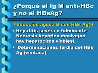 ¿Porqué el Ig M anti-HBc¿Porqué el Ig M anti-HBc
y no el HBsAg?y no el HBsAg?
Infección aguda B con HBs Ag(-)Infección aguda B con HBs Ag(-)
• Hepatitis severa o fulminante-Hepatitis severa o fulminante-
Necrosis hepática masiva(noNecrosis hepática masiva(no
hay hepatocitos viables).hay hepatocitos viables).
• Determinaciones tardía del HBsDeterminaciones tardía del HBs
Ag (ventana)Ag (ventana)
 