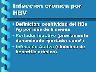 Infección crónica porInfección crónica por
HBVHBV
• DefiniciónDefinición: positividad del HBs: positividad del HBs
Ag por más de 6 mesesAg por más de 6 meses
• Portador inactivoPortador inactivo (previamente(previamente
denominado “portador sano”)denominado “portador sano”)
• Infección ActivaInfección Activa (sinónimo de(sinónimo de
hepatitis crónica)hepatitis crónica)
 