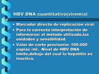 HBV DNA cuantitativo(viremia)HBV DNA cuantitativo(viremia)
• Marcador directo de replicación viral.Marcador directo de replicación viral.
• Para la correcta interpretación dePara la correcta interpretación de
informarse: el método utilizado,lasinformarse: el método utilizado,las
unidades y sensibilidad.unidades y sensibilidad.
• Valor de corte provisorio: 100.000Valor de corte provisorio: 100.000
copias /ml. Nivel de HBV DNAcopias /ml. Nivel de HBV DNA
límite,debajo del cual la hepatitis eslímite,debajo del cual la hepatitis es
inactiva.inactiva.
 
