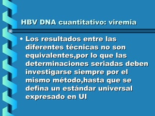 HBV DNA cuantitativo: viremiaHBV DNA cuantitativo: viremia
• Los resultados entre lasLos resultados entre las
diferentes técnicas no sondiferentes técnicas no son
equivalentes,por lo que lasequivalentes,por lo que las
determinaciones seriadas debendeterminaciones seriadas deben
investigarse siempre por elinvestigarse siempre por el
mismo método,hasta que semismo método,hasta que se
defina un estándar universaldefina un estándar universal
expresado en UIexpresado en UI
 