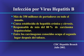 Infección por Virus Hepatitis B  Más de 350 millones de portadores en todo el mundo. Causa establecida de hepatitis crónica y cirrosis.  Responsable  de  más  del  80 %  de  carcinoma  hepatocelular. Entre los carcinogenos conocidos ocupa el segundo lugar después del tabaco. CDC Hepatitis Branch Julio 2002. 
