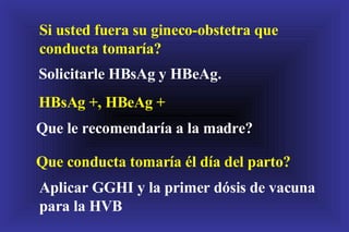 Si usted fuera su gineco-obstetra que conducta tomaría? Solicitarle HBsAg y HBeAg. HBsAg +, HBeAg + Que le recomendaría a la madre? Que conducta tomaría él día del parto? Aplicar GGHI y la primer dósis de vacuna para la HVB 