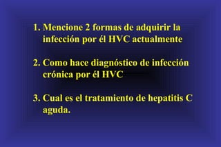 1. Mencione 2 formas de adquirir la infección por él HVC actualmente 2. Como hace diagnóstico de infección crónica por él HVC 3. Cual es el tratamiento de hepatitis C aguda. 