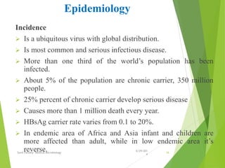 Epidemiology
Incidence
 Is a ubiquitous virus with global distribution.
 Is most common and serious infectious disease.
 More than one third of the world’s population has been
infected.
 About 5% of the population are chronic carrier, 350 million
people.
 25% percent of chronic carrier develop serious disease
 Causes more than 1 million death every year.
 HBsAg carrier rate varies from 0.1 to 20%.
 In endemic area of Africa and Asia infant and children are
more affected than adult, while in low endemic area it’s
reverse. 6/29/201
4
Sunil Pandey- Medical Microbiology 16
 