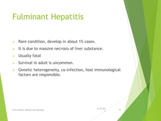 Fulminant Hepatitis
 Rare condition, develop in about 1% cases.
 It is due to massive necrosis of liver substance.
 Usually fatal
 Survival in adult is uncommon.
 Genetic heterogeneity, co-infection, host immunological
factors are responsible.
6/29/201
4
Sunil Pandey- Medical Microbiology 38
 