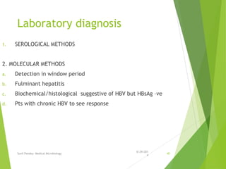 Laboratory diagnosis
1. SEROLOGICAL METHODS
2. MOLECULAR METHODS
a. Detection in window period
b. Fulminant hepatitis
c. Biochemical/histological suggestive of HBV but HBsAg –ve
d. Pts with chronic HBV to see response
6/29/201
4
Sunil Pandey- Medical Microbiology 40
 