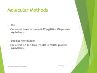 Molecular Methods
 PCR
Can detect levels as low as 0.001pg(200to 400 genomic
equivalents)
 Dot Blot Hybridization
Can detect 0.1 to 1.0 pg (28,000 to 280000 genomic
equivalents)
6/29/201
4
Sunil Pandey- Medical Microbiology 44
 