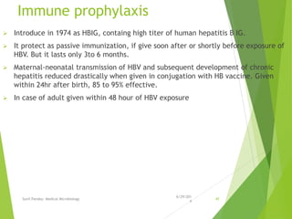 Immune prophylaxis
 Introduce in 1974 as HBIG, containg high titer of human hepatitis B IG.
 It protect as passive immunization, if give soon after or shortly before exposure of
HBV. But it lasts only 3to 6 months.
 Maternal-neonatal transmission of HBV and subsequent development of chronic
hepatitis reduced drastically when given in conjugation with HB vaccine. Given
within 24hr after birth, 85 to 95% effective.
 In case of adult given within 48 hour of HBV exposure
6/29/201
4
Sunil Pandey- Medical Microbiology 45
 