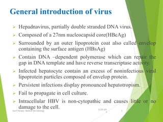 General introduction of virus
 Hepadnavirus, partially double stranded DNA virus.
 Composed of a 27nm nucleocapsid core(HBcAg)
 Surrounded by an outer lipoprotein coat also called envelop
containing the surface antigen (HBsAg)
 Contain DNA –dependent polymerase which can repair the
gap in DNA template and have reverse transcriptase activity.
 Infected hepatocyte contain an excess of noninfectious viral
lipoprotein particles composed of envelop protein.
 Persistent infections display pronounced hepatotropism.
 Fail to propagate in cell culture.
 Intracellular HBV is non-cytopathic and causes little or no
damage to the cell. 6/29/201
4
Sunil Pandey- Medical Microbiology 5
 