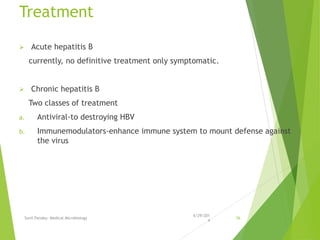 Treatment
 Acute hepatitis B
currently, no definitive treatment only symptomatic.
 Chronic hepatitis B
Two classes of treatment
a. Antiviral-to destroying HBV
b. Immunemodulators-enhance immune system to mount defense against
the virus
6/29/201
4
Sunil Pandey- Medical Microbiology 56
 